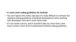• 9. Learn clean coding guidelines for Android
• You can’t ignore this either, because it's really difficult to maintain the
standard coding guidelines of Android development when working
with developers who don’t write clean code.
• It’s not rocket science, and it shouldn't take you more than a few
hours to learn most of the fundamental Android coding guidelines.
 