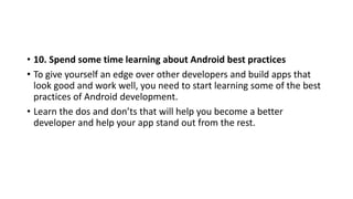 • 10. Spend some time learning about Android best practices
• To give yourself an edge over other developers and build apps that
look good and work well, you need to start learning some of the best
practices of Android development.
• Learn the dos and don’ts that will help you become a better
developer and help your app stand out from the rest.
 