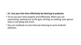 • 11. Use your free time effectively by listening to podcasts
• Try to use your time properly and effectively. When you are
commuting, working out at the gym, driving, or cooking, your genius
brain is not doing too much.
• You can multitask at such times by listening to some Android
podcasts.
 