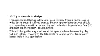 • 13. Try to learn about design
• I can understand that as a developer your primary focus is on learning to
write better code. But if you want to be a complete developer, you should
start spending some time on learning and understanding user interface (UI)
and user experience (UX) design as well.
• This will change the way you look at the apps you have been coding. Try to
talk and interact more with the UI and UX designers in your team to get
better insight into app design.
 