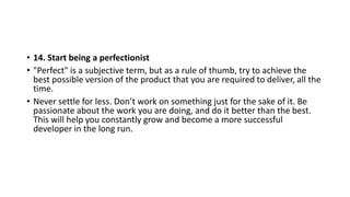 • 14. Start being a perfectionist
• "Perfect" is a subjective term, but as a rule of thumb, try to achieve the
best possible version of the product that you are required to deliver, all the
time.
• Never settle for less. Don’t work on something just for the sake of it. Be
passionate about the work you are doing, and do it better than the best.
This will help you constantly grow and become a more successful
developer in the long run.
 