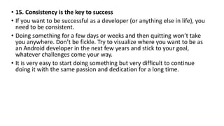 • 15. Consistency is the key to success
• If you want to be successful as a developer (or anything else in life), you
need to be consistent.
• Doing something for a few days or weeks and then quitting won’t take
you anywhere. Don’t be fickle. Try to visualize where you want to be as
an Android developer in the next few years and stick to your goal,
whatever challenges come your way.
• It is very easy to start doing something but very difficult to continue
doing it with the same passion and dedication for a long time.
 