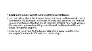 • 1. Get more familiar with the Android framework internals
• I am not talking about the documentation but the actual framework code. I
have seen many developers who were afraid to dive deep into the Android
framework internals. Don't be one of them. It's amazing how much you can
discover when you see how things actually work and how the different
pieces fit together properly.
• If you need to up your Android game, stop shying away from the inner
workings of the Android SDK and start befriending it.
 