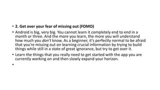 • 2. Get over your fear of missing out (FOMO)
• Android is big, very big. You cannot learn it completely end to end in a
month or three. And the more you learn, the more you will understand
how much you don't know. As a beginner, it’s perfectly normal to be afraid
that you're missing out on learning crucial information by trying to build
things while still in a state of great ignorance, but try to get over it.
• Learn the things that you really need to get started with the app you are
currently working on and then slowly expand your horizon.
•
 