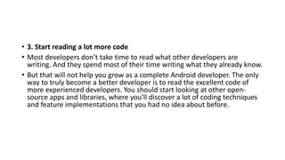 • 3. Start reading a lot more code
• Most developers don’t take time to read what other developers are
writing. And they spend most of their time writing what they already know.
• But that will not help you grow as a complete Android developer. The only
way to truly become a better developer is to read the excellent code of
more experienced developers. You should start looking at other open-
source apps and libraries, where you'll discover a lot of coding techniques
and feature implementations that you had no idea about before.
 