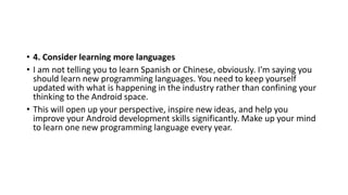 • 4. Consider learning more languages
• I am not telling you to learn Spanish or Chinese, obviously. I'm saying you
should learn new programming languages. You need to keep yourself
updated with what is happening in the industry rather than confining your
thinking to the Android space.
• This will open up your perspective, inspire new ideas, and help you
improve your Android development skills significantly. Make up your mind
to learn one new programming language every year.
 