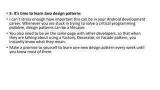 • 5. It’s time to learn Java design patterns
• I can’t stress enough how important this can be in your Android development
career. Whenever you are stuck in trying to solve a critical programming
problem, design patterns can be a lifesaver.
• You also need to be on the same page with other developers, so that when
they are talking about using a Factory, Decorator, or Facade pattern, you
instantly know what they mean.
• Make a promise to yourself to learn one new design pattern every week until
you know most of them.
 