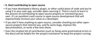 • 6. Start contributing to open source
• If you have developed a library, plugin, or other useful piece of code and you're
using it in your own app, consider open-sourcing it. There's much to learn in
the process of contributing to open-source projects or maintaining your
own. It's an excellent crash course in open-source development that will
exponentially increase your value as a developer.
• If you don’t have anything to open-source, consider checking out other open-
source projects that interest you, and fix some bugs, improve the
documentation, or write a few tests there.
• Even the smallest bit of contribution (such as fixing some grammatical errors in
the docs) will be helpful for the project maintainer to keep the project running.
 