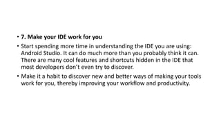 • 7. Make your IDE work for you
• Start spending more time in understanding the IDE you are using:
Android Studio. It can do much more than you probably think it can.
There are many cool features and shortcuts hidden in the IDE that
most developers don’t even try to discover.
• Make it a habit to discover new and better ways of making your tools
work for you, thereby improving your workflow and productivity.
 