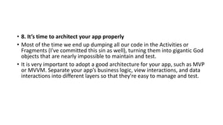 • 8. It’s time to architect your app properly
• Most of the time we end up dumping all our code in the Activities or
Fragments (I've committed this sin as well), turning them into gigantic God
objects that are nearly impossible to maintain and test.
• It is very important to adopt a good architecture for your app, such as MVP
or MVVM. Separate your app’s business logic, view interactions, and data
interactions into different layers so that they're easy to manage and test.
 