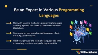 Start with learning the basic 4 programing languages
- Solidity, Python, Java, and C++. These are crucial for
blockchain.
Next, move on to more advanced languages – Rust,
Go, Ruby, JavaScript, etc.
Practice vigorously and learn one language at a time
to avoid any problems and perfecting your skills.
Be an Expert in Various Programming
Languages
 