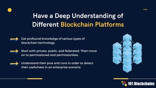 Get profound knowledge of various types of
blockchain technology.
Start with private, public, and federated. Then move
on to permissioned and permissionless.
Understand their pros and cons in order to detect
their usefulness in an enterprise scenario.
Have a Deep Understanding of
Different Blockchain Platforms
 