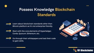 Learn about blockchain standards other than
Bitcoin platform as it's not enterprise-friendly.
Start with the core elements of Hyperledger,
Corda, Quorum, Ethereum, etc.
Go through their whitepapers and test their code
to gain skills.
Possess Knowledge Blockchain
Standards
 