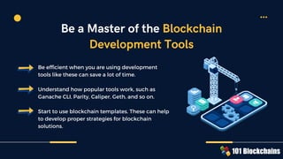 Be efficient when you are using development
tools like these can save a lot of time.
Understand how popular tools work, such as
Ganache CLI, Parity, Caliper, Geth, and so on.
Start to use blockchain templates. These can help
to develop proper strategies for blockchain
solutions.
Be a Master of the Blockchain
Development Tools
 