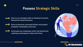 Start to use strategic skills to develop innovative
blockchain-based solutions.
Strive to become a forward thinker and predict
probable marketable outcomes.
Anticipate any challenges within the blockchain
roadmap and prepare to deal with them.
Possess Strategic Skills
 