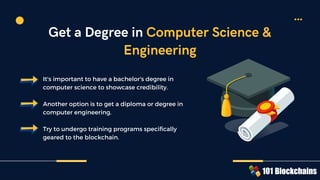 It's important to have a bachelor's degree in
computer science to showcase credibility.
Another option is to get a diploma or degree in
computer engineering.
Try to undergo training programs specifically
geared to the blockchain.
Get a Degree in Computer Science &
Engineering
 