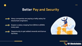 Many companies are paying a hefty salary for
blockchain engineers.
Expect a salary ranging from $104k to $190k
every year.
Opportunity to get added rewards and bonus
facilities.
Better Pay and Security
 
