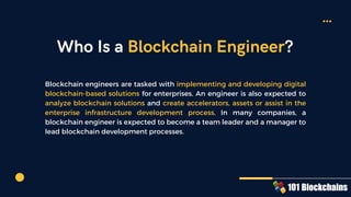 Who Is a Blockchain Engineer?
Blockchain engineers are tasked with implementing and developing digital
blockchain-based solutions for enterprises. An engineer is also expected to
analyze blockchain solutions and create accelerators, assets or assist in the
enterprise infrastructure development process. In many companies, a
blockchain engineer is expected to become a team leader and a manager to
lead blockchain development processes.
 