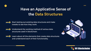 Start testing out existing data structures and make
tweaks to see how they work.
Understand the working method of various data
structures used in blockchain.
Learn about all the elements that create data structures
and understand each of their functionality.
Have an Applicative Sense of
the Data Structures
 