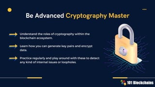 Understand the roles of cryptography within the
blockchain ecosystem.
Learn how you can generate key pairs and encrypt
data.
Practice regularly and play around with these to detect
any kind of internal issues or loopholes.
Be Advanced Cryptography Master
 