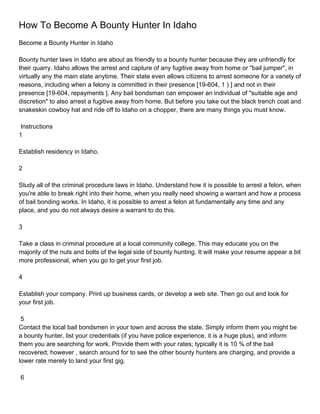 How To Become A Bounty Hunter In Idaho
Become a Bounty Hunter in Idaho

Bounty hunter laws in Idaho are about as friendly to a bounty hunter because they are unfriendly for
their quarry. Idaho allows the arrest and capture of any fugitive away from home or "bail jumper", in
virtually any the main state anytime. Their state even allows citizens to arrest someone for a variety of
reasons, including when a felony is committed in their presence [19-604, 1 ) ] and not in their
presence [19-604, repayments ]. Any bail bondsman can empower an individual of "suitable age and
discretion" to also arrest a fugitive away from home. But before you take out the black trench coat and
snakeskin cowboy hat and ride off to Idaho on a chopper, there are many things you must know.

 Instructions
1

Establish residency in Idaho.

2

Study all of the criminal procedure laws in Idaho. Understand how it is possible to arrest a felon, when
you're able to break right into their home, when you really need showing a warrant and how a process
of bail bonding works. In Idaho, it is possible to arrest a felon at fundamentally any time and any
place, and you do not always desire a warrant to do this.

3

Take a class in criminal procedure at a local community college. This may educate you on the
majority of the nuts and bolts of the legal side of bounty hunting. It will make your resume appear a bit
more professional, when you go to get your first job.

4

Establish your company. Print up business cards, or develop a web site. Then go out and look for
your first job.

 5
Contact the local bail bondsmen in your town and across the state. Simply inform them you might be
a bounty hunter, list your credentials (if you have police experience, it is a huge plus), and inform
them you are searching for work. Provide them with your rates; typically it is 10 % of the bail
recovered; however , search around for to see the other bounty hunters are charging, and provide a
lower rate merely to land your first gig.

6
 