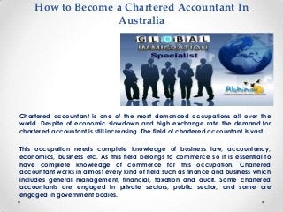 How to Become a Chartered Accountant In
Australia

Chartered accountant is one of the most demanded occupations all over the
world. Despite of economic slowdown and high exchange rate the demand for
chartered accountant is still increasing. The field of chartered accountant is vast.
This occupation needs complete knowledge of business law, accountancy,
economics, business etc. As this field belongs to commerce so it is essential to
have complete knowledge of commerce for this occupation. Chartered
accountant works in almost every kind of field such as finance and business which
includes general management, financial, taxation and audit. Some chartered
accountants are engaged in private sectors, public sector, and some are
engaged in government bodies.

 