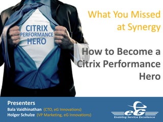 Presenters
Bala Vaidhinathan (CTO, eG Innovations)
Holger Schulze (VP Marketing, eG Innovations)
What You Missed
at Synergy
How to Become a
Citrix Performance
Hero
 