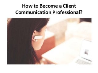 How to Become a Client 
Communication Professional? 
 