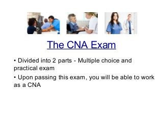 • Divided into 2 parts - Multiple choice and
practical exam
• Upon passing this exam, you will be able to work
as a CNA
The CNA Exam
 