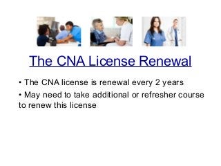 • The CNA license is renewal every 2 years
• May need to take additional or refresher course
to renew this license
The CNA License Renewal
 
