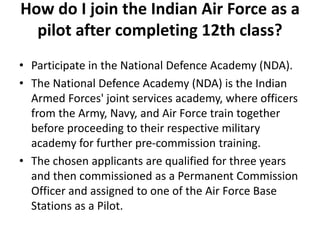 How do I join the Indian Air Force as a
pilot after completing 12th class?
• Participate in the National Defence Academy (NDA).
• The National Defence Academy (NDA) is the Indian
Armed Forces' joint services academy, where officers
from the Army, Navy, and Air Force train together
before proceeding to their respective military
academy for further pre-commission training.
• The chosen applicants are qualified for three years
and then commissioned as a Permanent Commission
Officer and assigned to one of the Air Force Base
Stations as a Pilot.
 