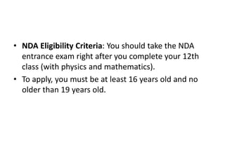 • NDA Eligibility Criteria: You should take the NDA
entrance exam right after you complete your 12th
class (with physics and mathematics).
• To apply, you must be at least 16 years old and no
older than 19 years old.
 