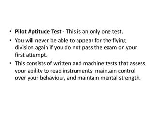 • Pilot Aptitude Test - This is an only one test.
• You will never be able to appear for the flying
division again if you do not pass the exam on your
first attempt.
• This consists of written and machine tests that assess
your ability to read instruments, maintain control
over your behaviour, and maintain mental strength.
 