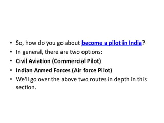 • So, how do you go about become a pilot in India?
• In general, there are two options:
• Civil Aviation (Commercial Pilot)
• Indian Armed Forces (Air force Pilot)
• We'll go over the above two routes in depth in this
section.
 
