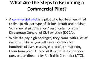 What Are the Steps to Becoming a
Commercial Pilot?
• A commercial pilot is a pilot who has been qualified
to fly a particular type of airline aircraft and holds a
‘commercial pilot' licence / certificate from the
Directorate General of Civil Aviation (DGCA).
• While the pay high packages, they come with a lot of
responsibility, as you will be responsible for
hundreds of lives in a single aircraft, transporting
them from point A to point B in the safest manner
possible, as directed by Air Traffic Controller (ATC).
 