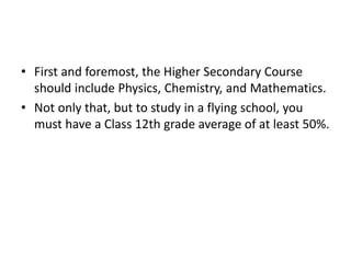 • First and foremost, the Higher Secondary Course
should include Physics, Chemistry, and Mathematics.
• Not only that, but to study in a flying school, you
must have a Class 12th grade average of at least 50%.
 