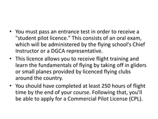 • You must pass an entrance test in order to receive a
"student pilot licence." This consists of an oral exam,
which will be administered by the flying school's Chief
Instructor or a DGCA representative.
• This licence allows you to receive flight training and
learn the fundamentals of flying by taking off in gliders
or small planes provided by licenced flying clubs
around the country.
• You should have completed at least 250 hours of flight
time by the end of your course. Following that, you'll
be able to apply for a Commercial Pilot License (CPL).
 