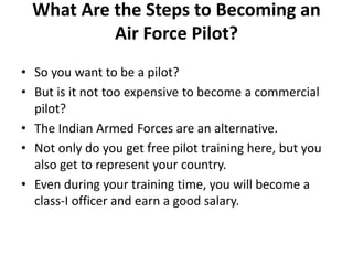 What Are the Steps to Becoming an
Air Force Pilot?
• So you want to be a pilot?
• But is it not too expensive to become a commercial
pilot?
• The Indian Armed Forces are an alternative.
• Not only do you get free pilot training here, but you
also get to represent your country.
• Even during your training time, you will become a
class-I officer and earn a good salary.
 