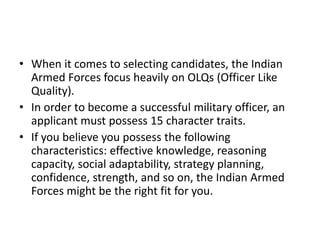 • When it comes to selecting candidates, the Indian
Armed Forces focus heavily on OLQs (Officer Like
Quality).
• In order to become a successful military officer, an
applicant must possess 15 character traits.
• If you believe you possess the following
characteristics: effective knowledge, reasoning
capacity, social adaptability, strategy planning,
confidence, strength, and so on, the Indian Armed
Forces might be the right fit for you.
 