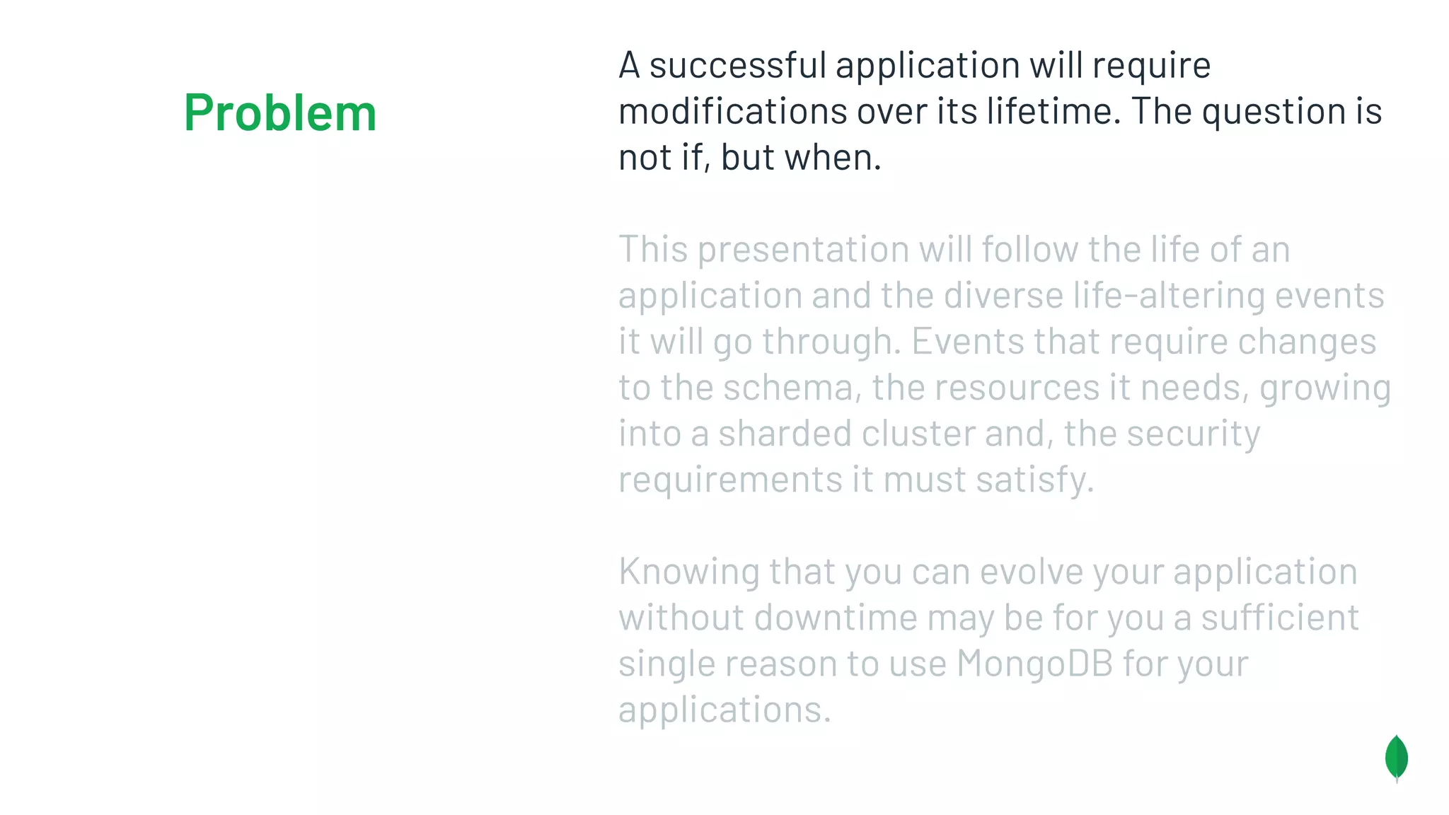 A successful application will require
modiﬁcations over its lifetime. The question is
not if, but when.
This presentation will follow the life of an
application and the diverse life-altering events
it will go through. Events that require changes
to the schema, the resources it needs, growing
into a sharded cluster and, the security
requirements it must satisfy.
Knowing that you can evolve your application
without downtime may be for you a sufficient
single reason to use MongoDB for your
applications.
Problem
 