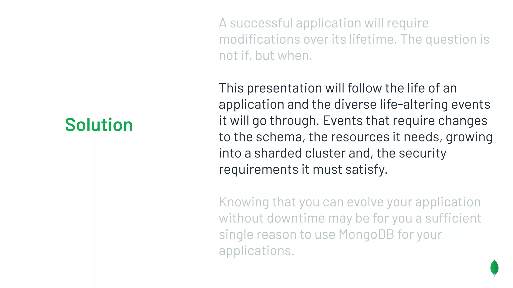 A successful application will require
modiﬁcations over its lifetime. The question is
not if, but when.
This presentation will follow the life of an
application and the diverse life-altering events
it will go through. Events that require changes
to the schema, the resources it needs, growing
into a sharded cluster and, the security
requirements it must satisfy.
Knowing that you can evolve your application
without downtime may be for you a sufficient
single reason to use MongoDB for your
applications.
Solution
 