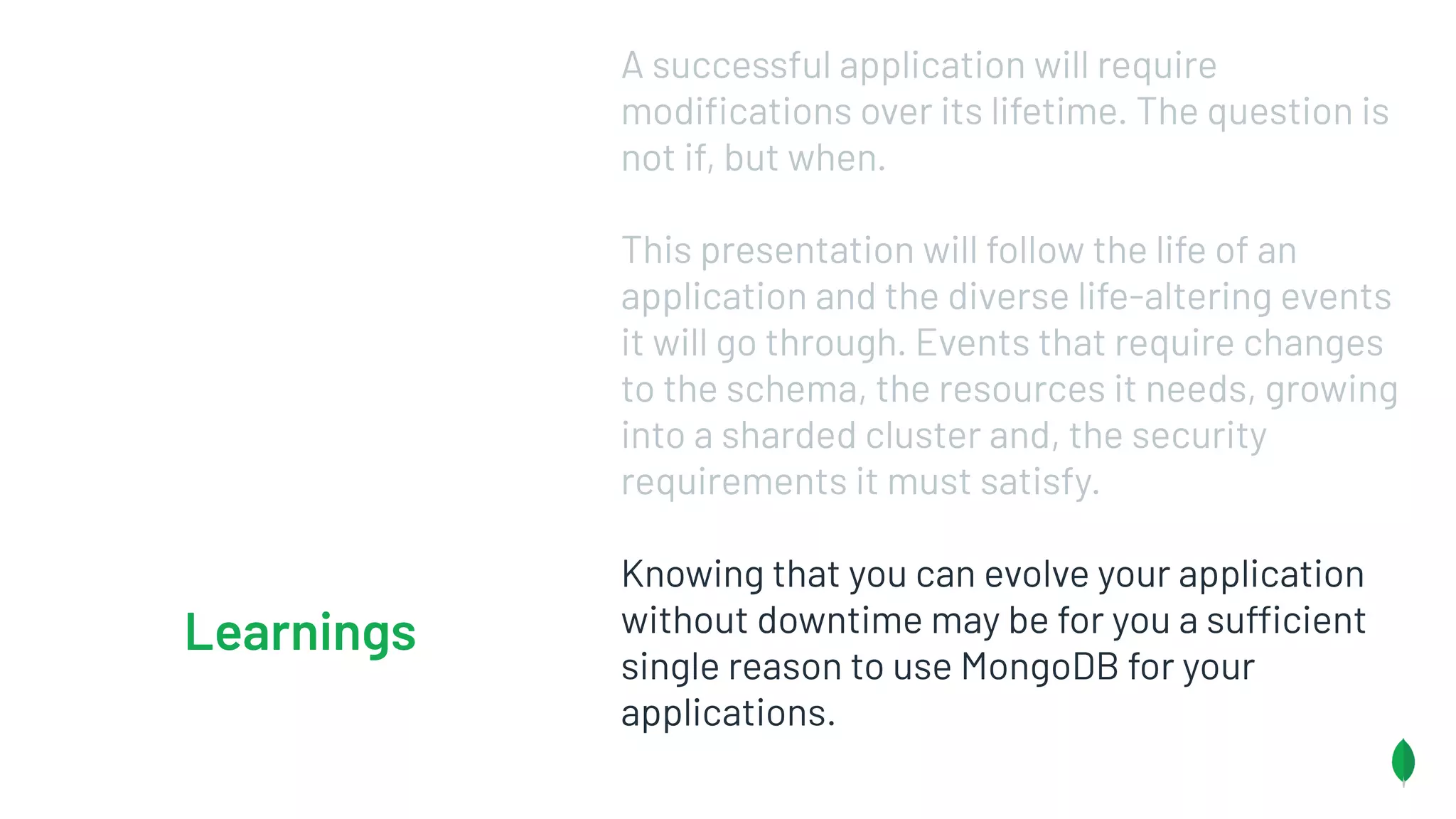 A successful application will require
modiﬁcations over its lifetime. The question is
not if, but when.
This presentation will follow the life of an
application and the diverse life-altering events
it will go through. Events that require changes
to the schema, the resources it needs, growing
into a sharded cluster and, the security
requirements it must satisfy.
Knowing that you can evolve your application
without downtime may be for you a sufficient
single reason to use MongoDB for your
applications.
Learnings
 