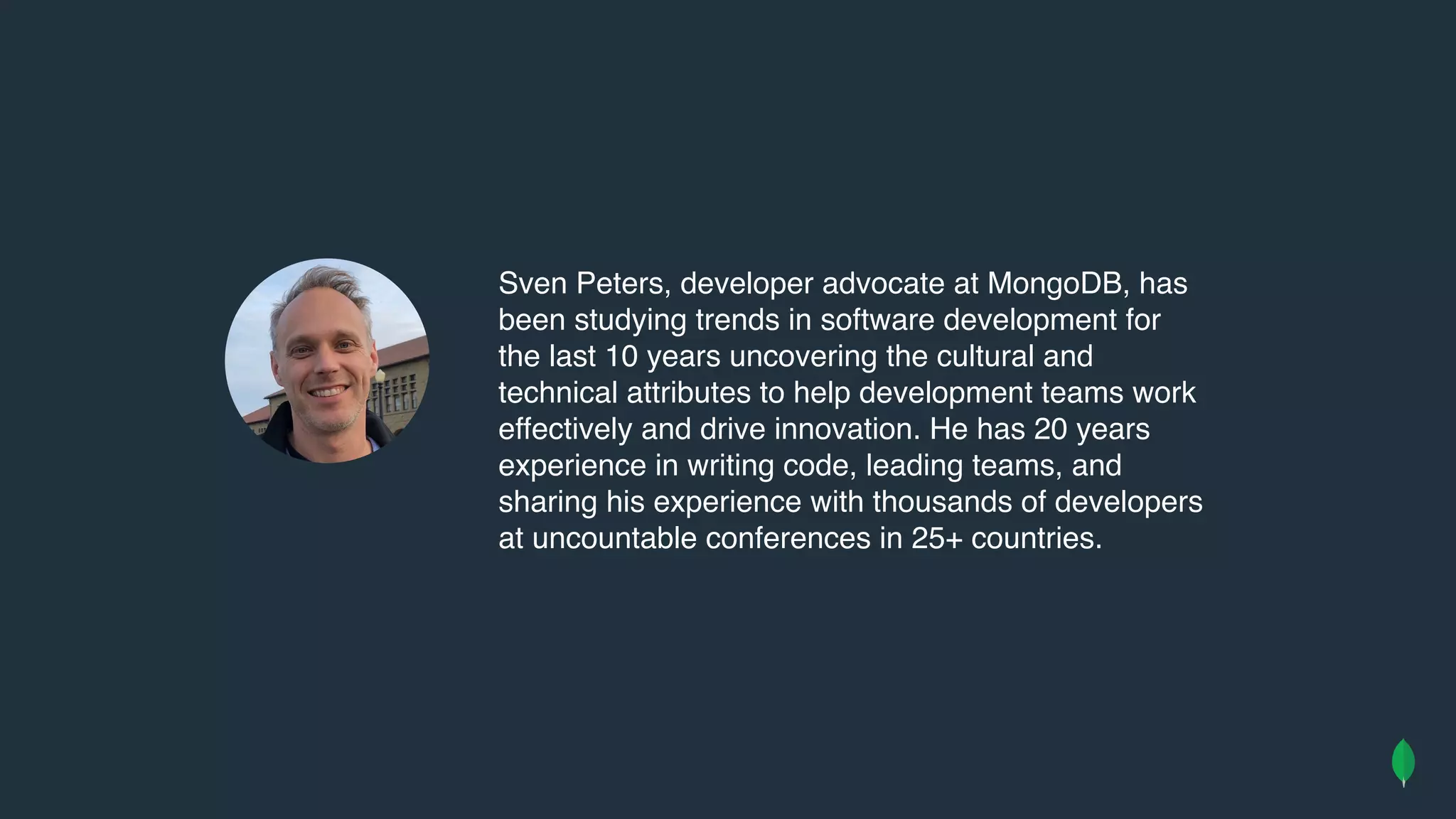 Sven Peters, developer advocate at MongoDB, has
been studying trends in software development for
the last 10 years uncovering the cultural and
technical attributes to help development teams work
effectively and drive innovation. He has 20 years
experience in writing code, leading teams, and
sharing his experience with thousands of developers
at uncountable conferences in 25+ countries.
 