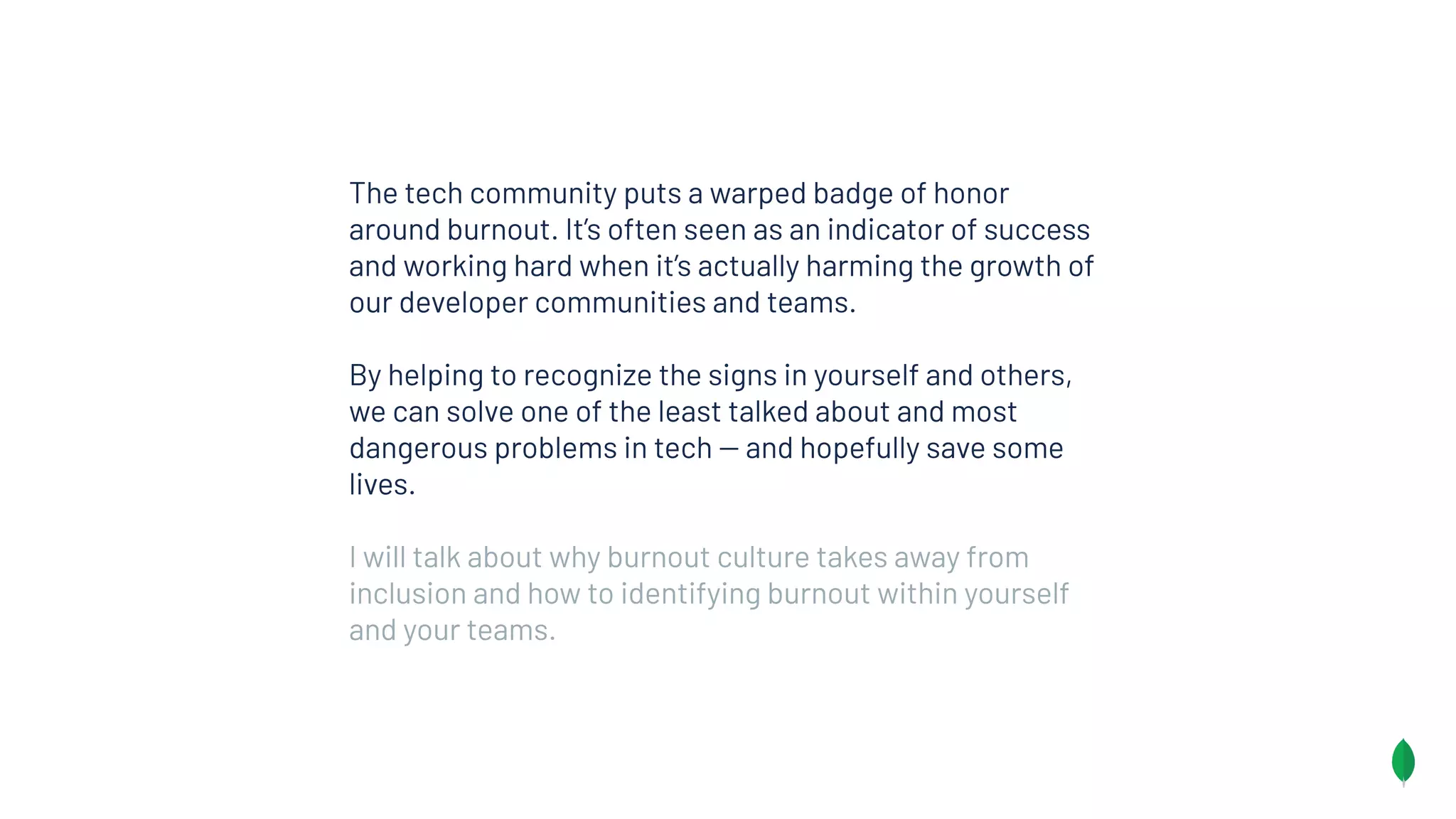 The tech community puts a warped badge of honor
around burnout. It’s often seen as an indicator of success
and working hard when it’s actually harming the growth of
our developer communities and teams.
By helping to recognize the signs in yourself and others,
we can solve one of the least talked about and most
dangerous problems in tech -- and hopefully save some
lives.
I will talk about why burnout culture takes away from
inclusion and how to identifying burnout within yourself
and your teams.
 