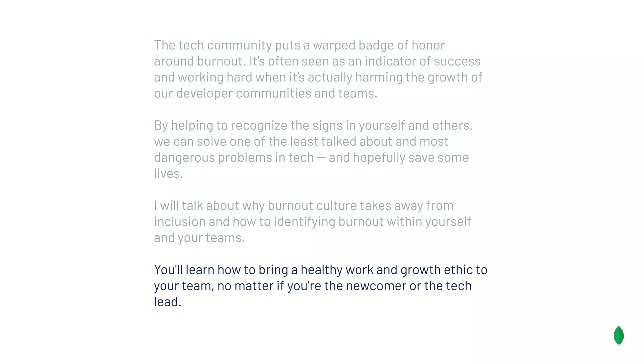 The tech community puts a warped badge of honor
around burnout. It’s often seen as an indicator of success
and working hard when it’s actually harming the growth of
our developer communities and teams.
By helping to recognize the signs in yourself and others,
we can solve one of the least talked about and most
dangerous problems in tech -- and hopefully save some
lives.
I will talk about why burnout culture takes away from
inclusion and how to identifying burnout within yourself
and your teams.
You'll learn how to bring a healthy work and growth ethic to
your team, no matter if you’re the newcomer or the tech
lead.
 