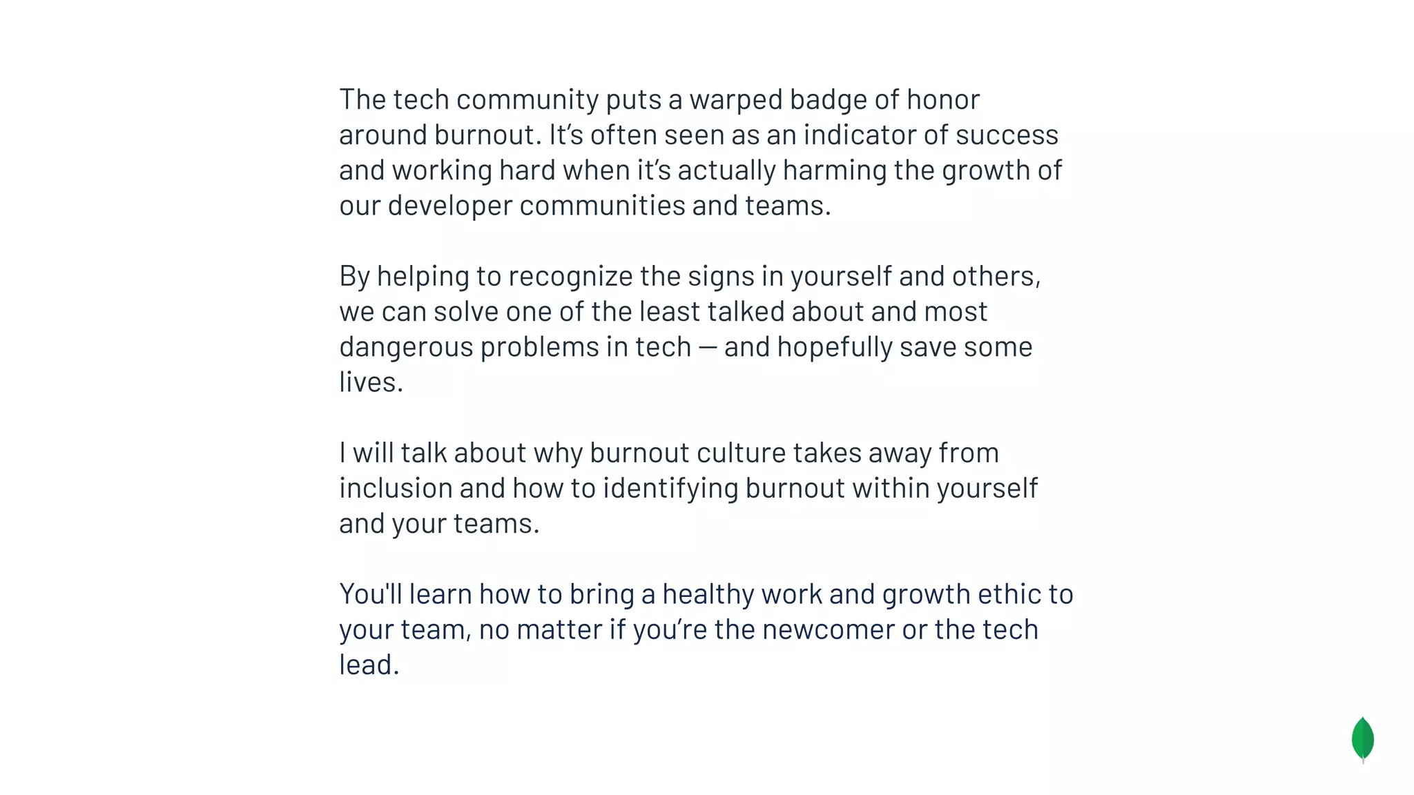 The tech community puts a warped badge of honor
around burnout. It’s often seen as an indicator of success
and working hard when it’s actually harming the growth of
our developer communities and teams.
By helping to recognize the signs in yourself and others,
we can solve one of the least talked about and most
dangerous problems in tech -- and hopefully save some
lives.
I will talk about why burnout culture takes away from
inclusion and how to identifying burnout within yourself
and your teams.
You'll learn how to bring a healthy work and growth ethic to
your team, no matter if you’re the newcomer or the tech
lead.
 