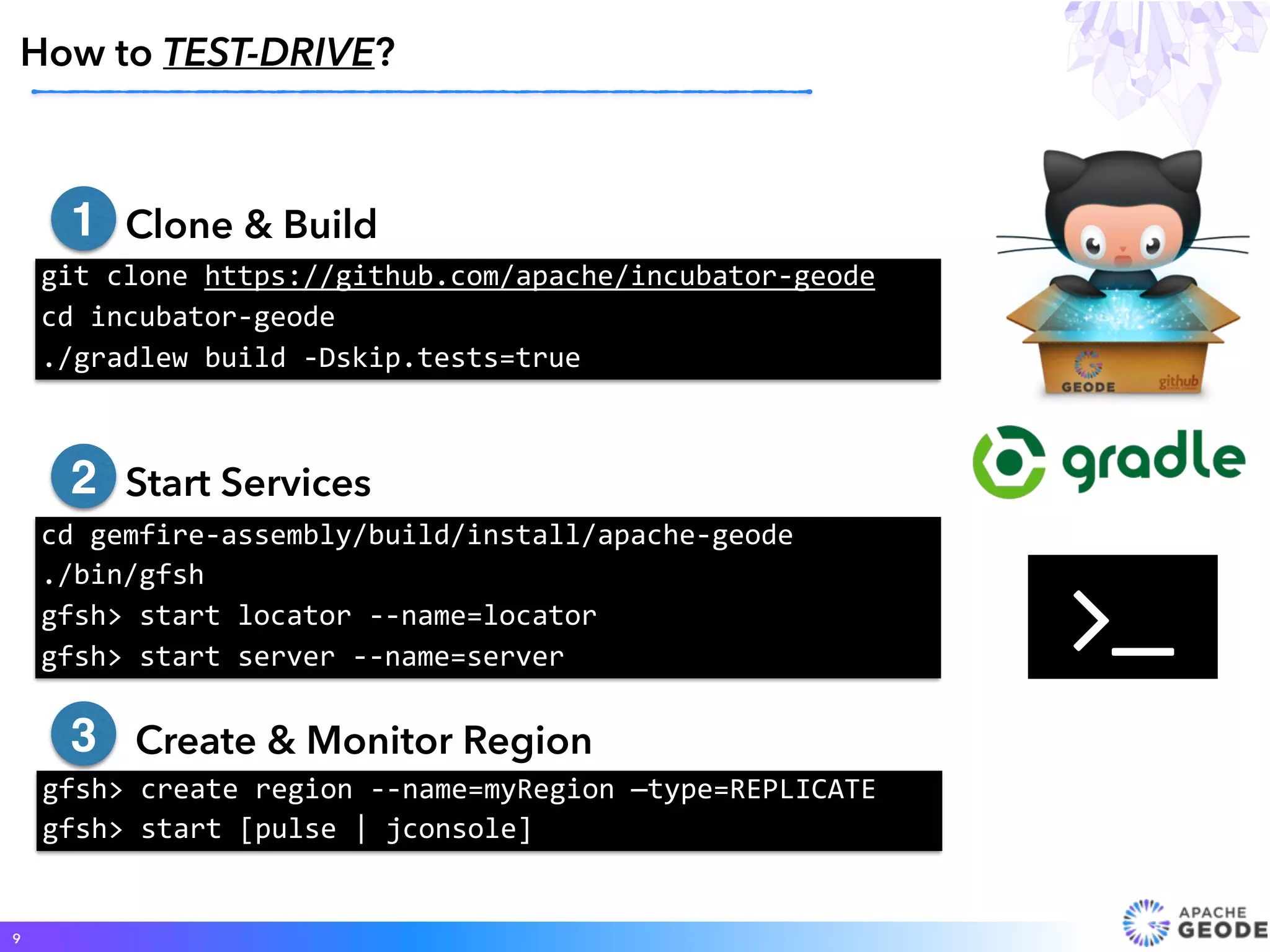 • Clone & Build
•
• Start Services
• Create & Monitor Region
How to TEST-DRIVE?
9
git	clone	https://github.com/apache/incubator-geode	
cd	incubator-geode 
./gradlew	build	-Dskip.tests=true
cd	gemfire-assembly/build/install/apache-geode		
./bin/gfsh		
gfsh>	start	locator	--name=locator		
gfsh>	start	server	--name=server
gfsh>	create	region	--name=myRegion	—type=REPLICATE	
gfsh>	start	[pulse	|	jconsole]
1
2
3
#
 