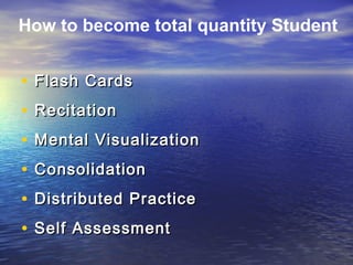 • Flash CardsFlash Cards
• RecitationRecitation
• Mental VisualizationMental Visualization
• ConsolidationConsolidation
• Distributed PracticeDistributed Practice
• Self AssessmentSelf Assessment
How to become total quantity Student
 