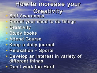 How to increase yourHow to increase your
CreativityCreativity
• Self AwarenessSelf Awareness
• Permit your mind to do thingsPermit your mind to do things
• CreativityCreativity
• Study booksStudy books
• Attend CourseAttend Course
• Keep a daily journalKeep a daily journal
• Relaxation – SportsRelaxation – Sports
• Develop an interest in variety ofDevelop an interest in variety of
different thingsdifferent things
• Don’t work too HardDon’t work too Hard
 