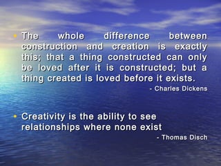 • The whole difference betweenThe whole difference between
construction and creation is exactlyconstruction and creation is exactly
this; that a thing constructed can onlythis; that a thing constructed can only
be loved after it is constructed; but abe loved after it is constructed; but a
thing created is loved before it exists.thing created is loved before it exists.
- Charles Dickens- Charles Dickens
• Creativity is the ability to seeCreativity is the ability to see
relationships where none existrelationships where none exist
- Thomas Disch- Thomas Disch
 